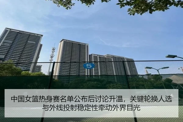 中国女篮热身赛名单公布后讨论升温，关键轮换人选与外线投射稳定性牵动外界目光