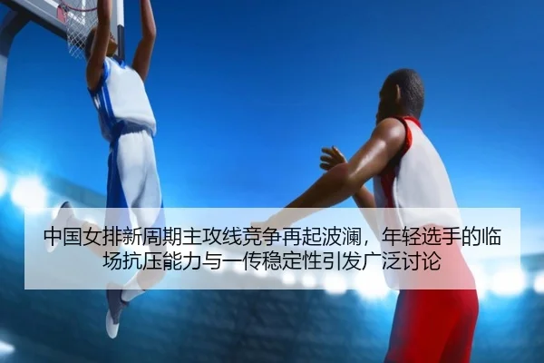 中国女排新周期主攻线竞争再起波澜，年轻选手的临场抗压能力与一传稳定性引发广泛讨论